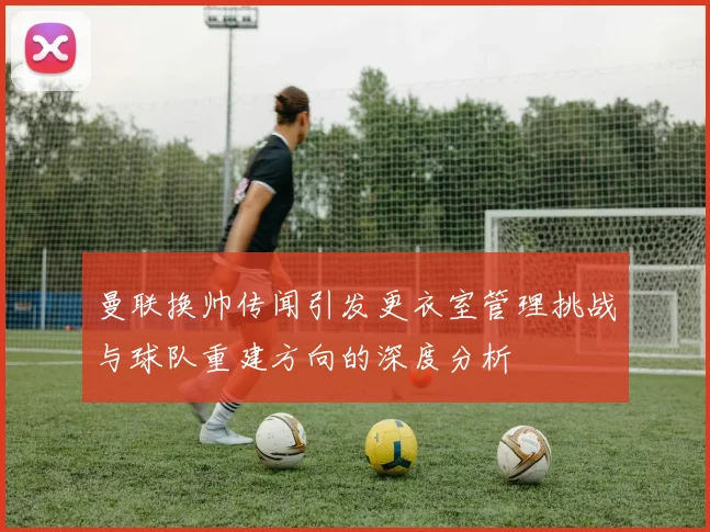 曼联换帅传闻引发更衣室管理挑战与球队重建方向的深度分析