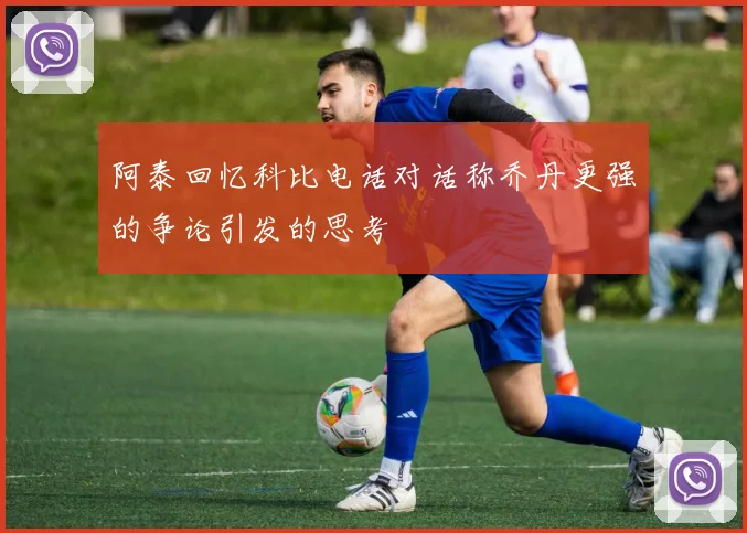 阿泰回忆科比电话对话称乔丹更强的争论引发的思考