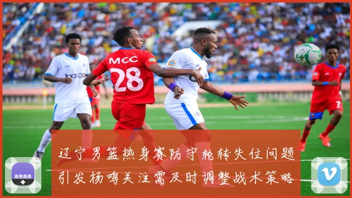 辽宁男篮热身赛防守轮转失位问题引发杨鸣关注需及时调整战术策略