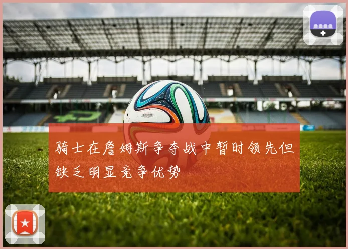 骑士在詹姆斯争夺战中暂时领先但缺乏明显竞争优势