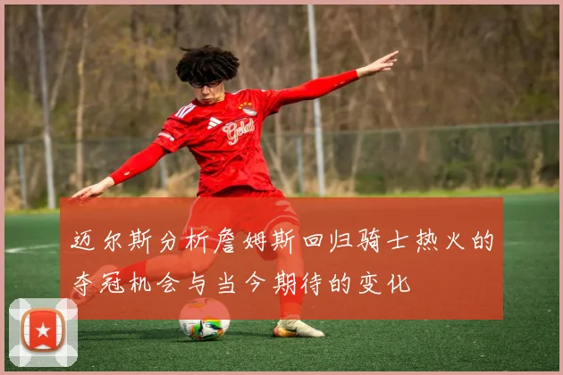 迈尔斯分析詹姆斯回归骑士热火的夺冠机会与当今期待的变化