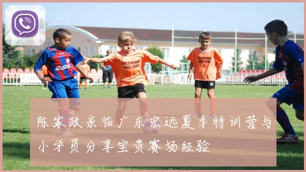 陈家政亲临广东宏远夏季特训营与小学员分享宝贵赛场经验