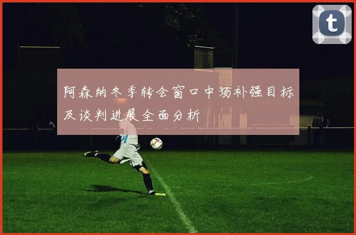 阿森纳冬季转会窗口中场补强目标及谈判进展全面分析