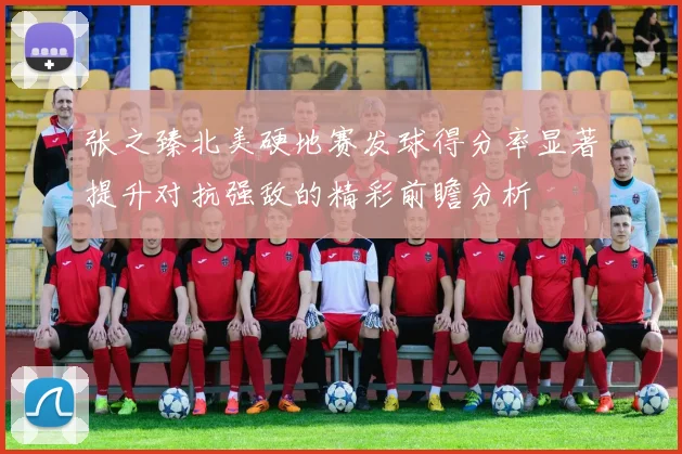 张之臻北美硬地赛发球得分率显著提升对抗强敌的精彩前瞻分析