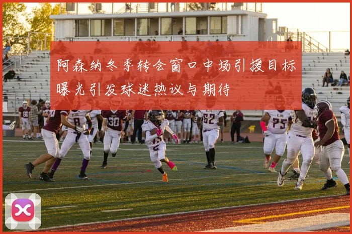 阿森纳冬季转会窗口中场引援目标曝光引发球迷热议与期待