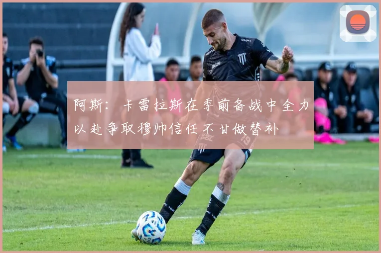 阿斯：卡雷拉斯在季前备战中全力以赴争取穆帅信任不甘做替补