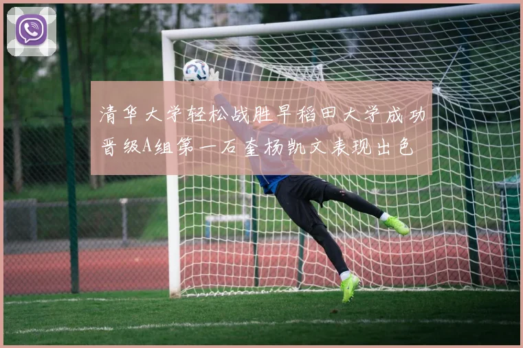 清华大学轻松战胜早稻田大学成功晋级A组第一石奎杨凯文表现出色