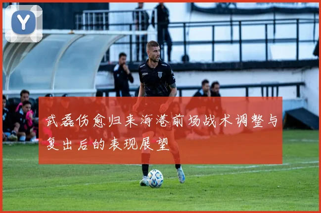 武磊伤愈归来海港前场战术调整与复出后的表现展望